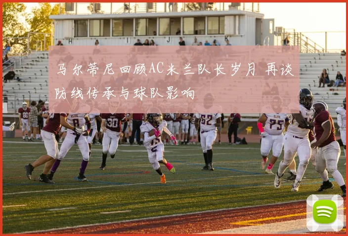 马尔蒂尼回顾AC米兰队长岁月 再谈防线传承与球队影响