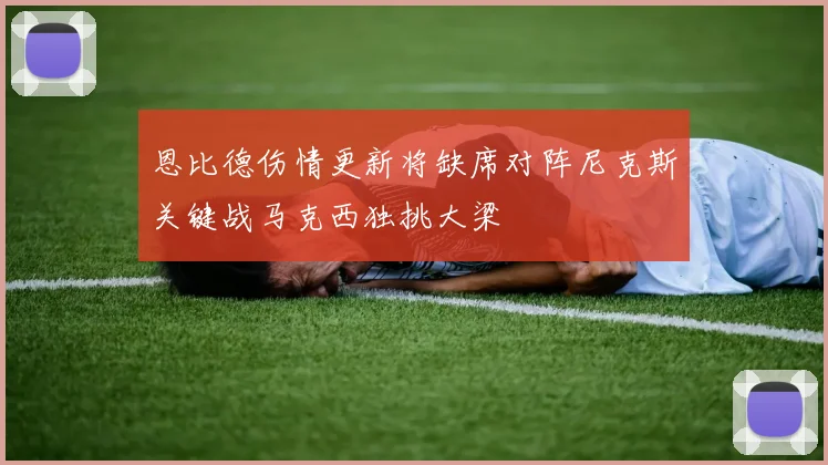 恩比德伤情更新将缺席对阵尼克斯关键战马克西独挑大梁