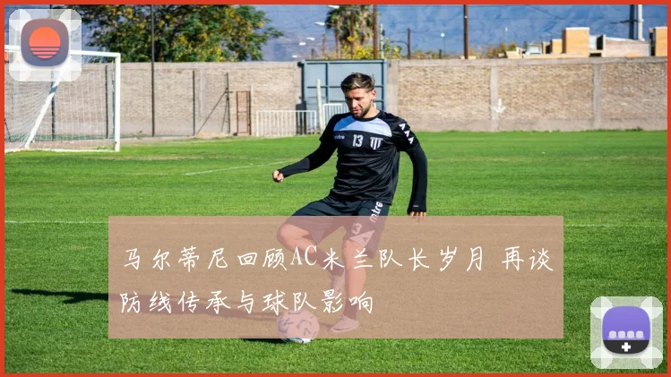 马尔蒂尼回顾AC米兰队长岁月 再谈防线传承与球队影响