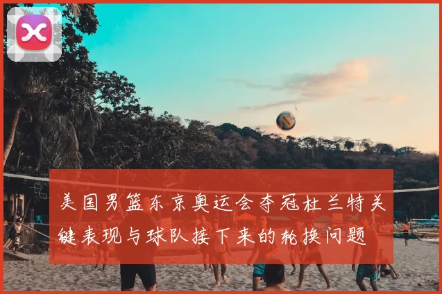 美国男篮东京奥运会夺冠杜兰特关键表现与球队接下来的轮换问题