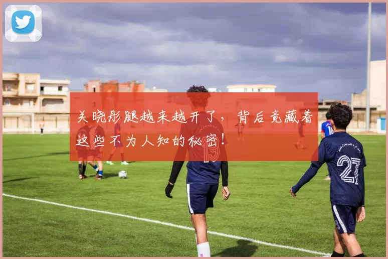 关晓彤腿越来越开了，背后竟藏着这些不为人知的秘密！