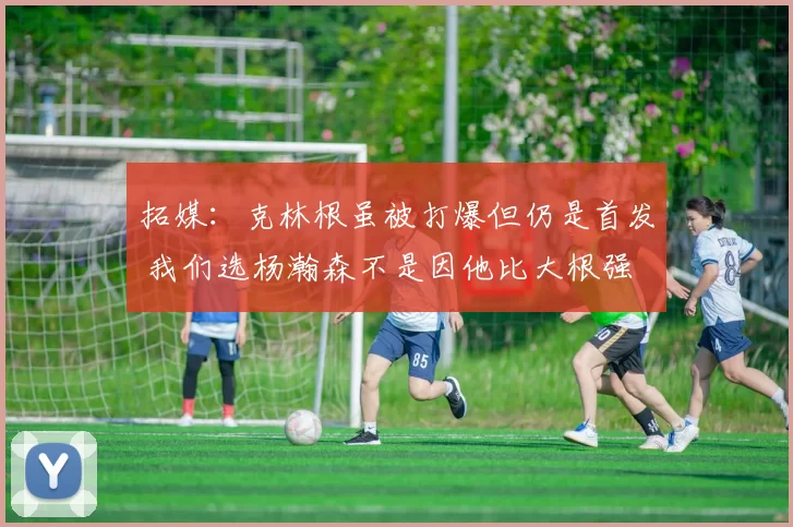 拓媒：克林根虽被打爆但仍是首发 我们选杨瀚森不是因他比大根强