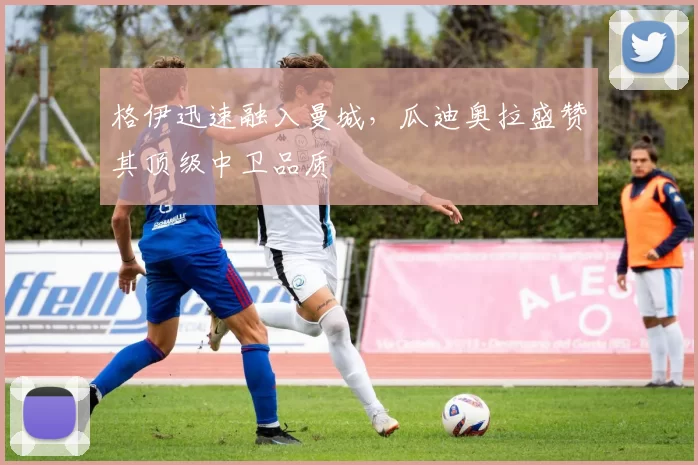 格伊迅速融入曼城，瓜迪奥拉盛赞其顶级中卫品质