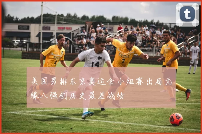 美国男排东京奥运会小组赛出局无缘八强创历史最差战绩