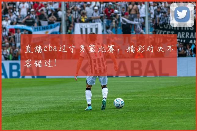 直播cba辽宁男篮比赛，精彩对决不容错过！