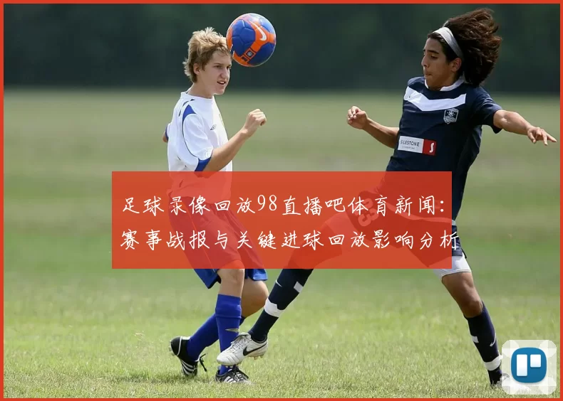 足球录像回放98直播吧体育新闻：赛事战报与关键进球回放影响分析