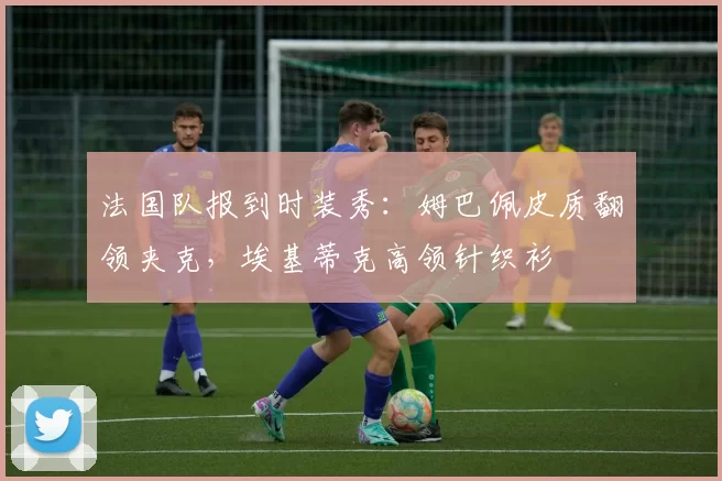 法国队报到时装秀：姆巴佩皮质翻领夹克，埃基蒂克高领针织衫