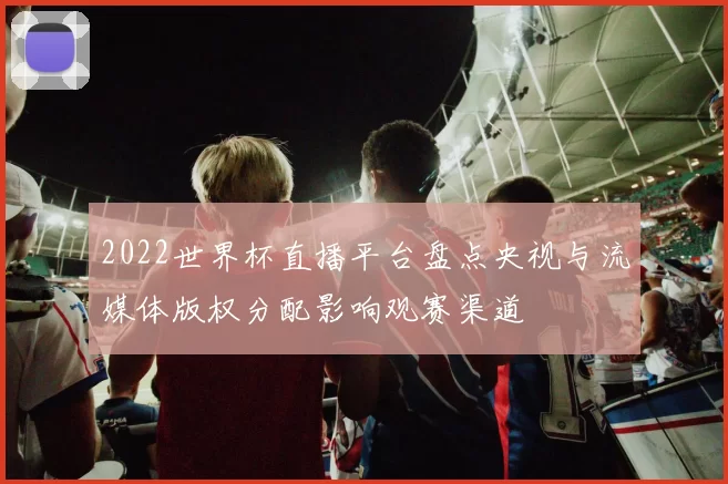 2022世界杯直播平台盘点央视与流媒体版权分配影响观赛渠道