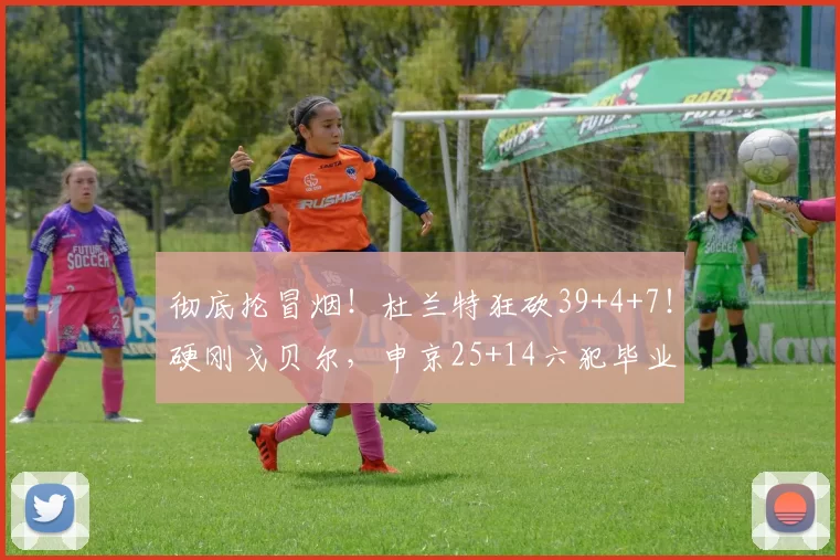 彻底抡冒烟！杜兰特狂砍39+4+7！硬刚戈贝尔，申京25+14六犯毕业