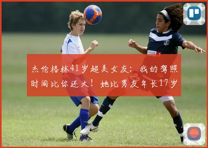 杰伦格林41岁超美女友：我的驾照时间比你还大！她比男友年长17岁