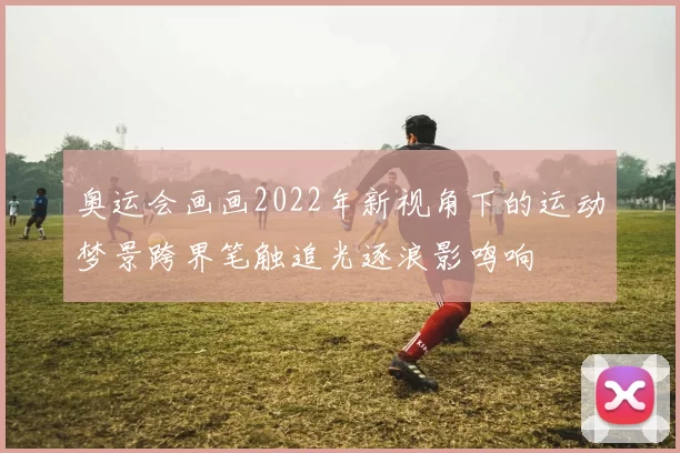 奥运会画画2022年新视角下的运动梦景跨界笔触追光逐浪影鸣响