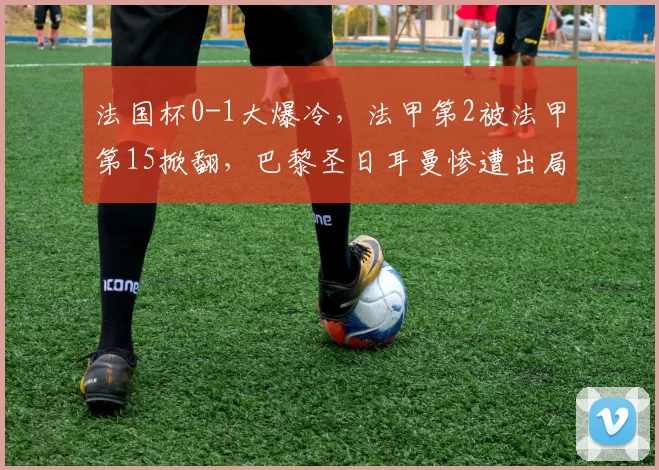 法国杯0-1大爆冷,法甲第2被法甲第15掀翻,巴黎圣日耳曼惨遭出局_防守_赛季_联赛