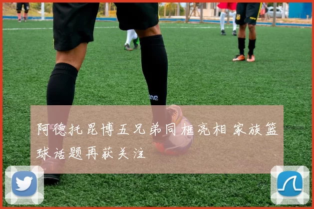 阿德托昆博五兄弟同框亮相 家族篮球话题再获关注