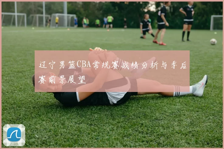 辽宁男篮CBA常规赛战绩分析与季后赛前景展望