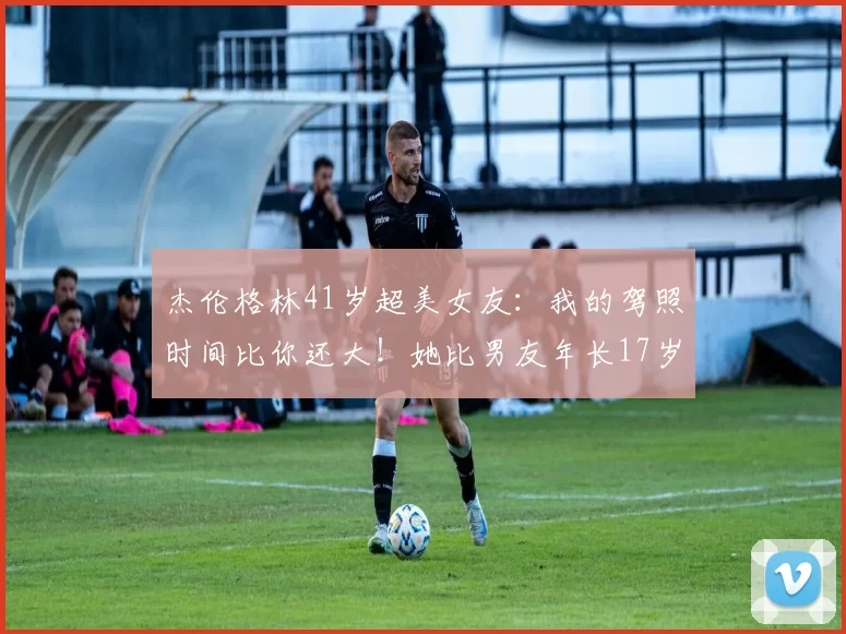 杰伦格林41岁超美女友：我的驾照时间比你还大！她比男友年长17岁