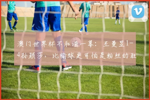 澳门世界杯不和谐一幕：王曼昱1-4孙颖莎，比输球更可怕是粉丝的狂热