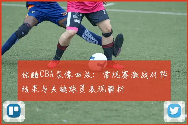 优酷CBA录像回放：常规赛激战对阵结果与关键球员表现解析