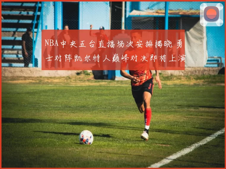 NBA中央五台直播场次安排揭晓 勇士对阵凯尔特人巅峰对决即将上演