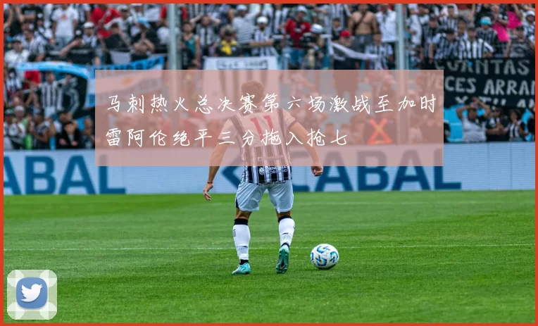 马刺热火总决赛第六场激战至加时雷阿伦绝平三分拖入抢七