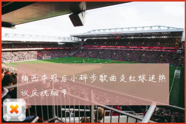 梅西夺冠后小碎步歌曲走红球迷热议庆祝细节