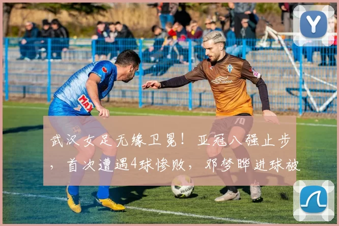 武汉女足无缘卫冕！亚冠八强止步，首次遭遇4球惨败，邓梦晔进球被判无效_比赛_比分_破门