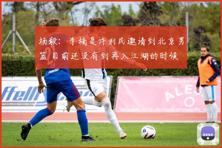 杨毅：李楠是许利民邀请到北京男篮 目前还没有到再入江湖的时候