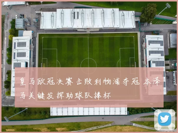 皇马欧冠决赛击败利物浦夺冠 本泽马关键发挥助球队捧杯