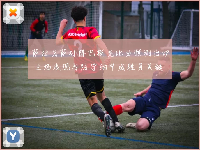 萨拉戈萨对阵巴斯克比分预测出炉 主场表现与防守细节成胜负关键