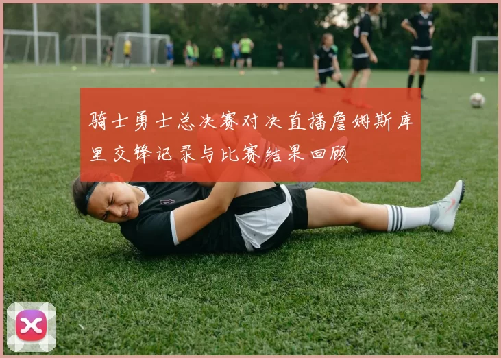 骑士勇士总决赛对决直播詹姆斯库里交锋记录与比赛结果回顾