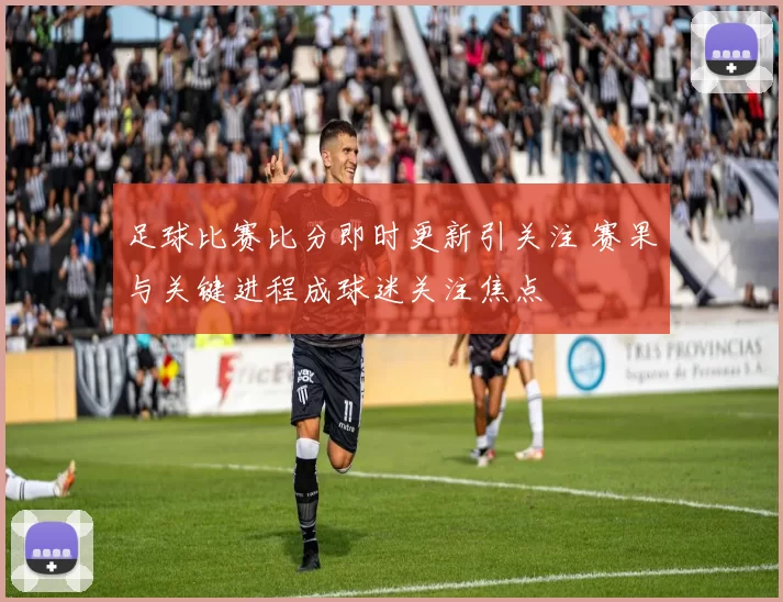 足球比赛比分即时更新引关注 赛果与关键进程成球迷关注焦点