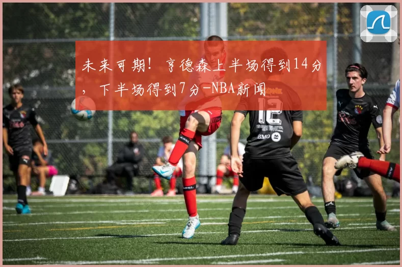 未来可期！亨德森上半场得到14分，下半场得到7分-NBA新闻