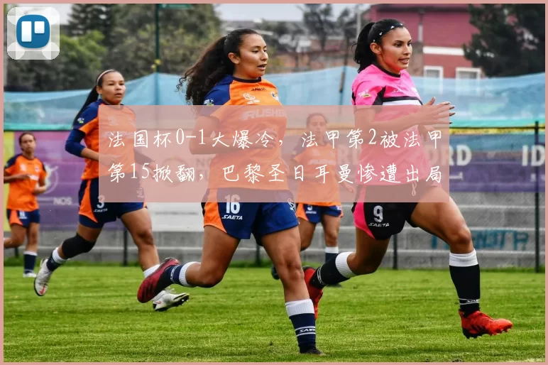 法国杯0-1大爆冷，法甲第2被法甲第15掀翻，巴黎圣日耳曼惨遭出局_防守_赛季_联赛