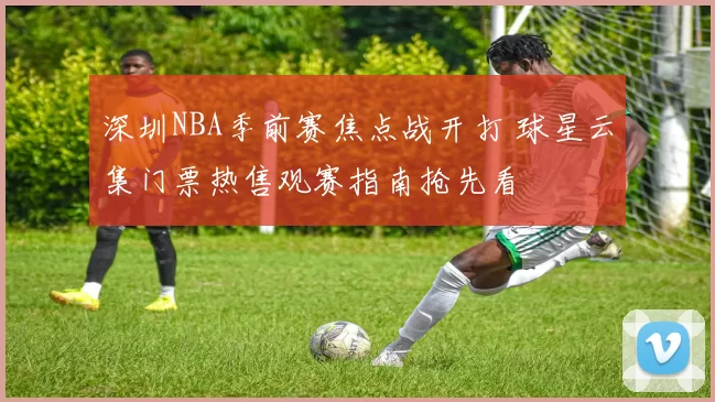 深圳NBA季前赛焦点战开打 球星云集门票热售观赛指南抢先看