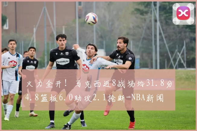火力全开！马克西近8战场均31.8分4.8篮板6.0助攻2.1抢断-NBA新闻