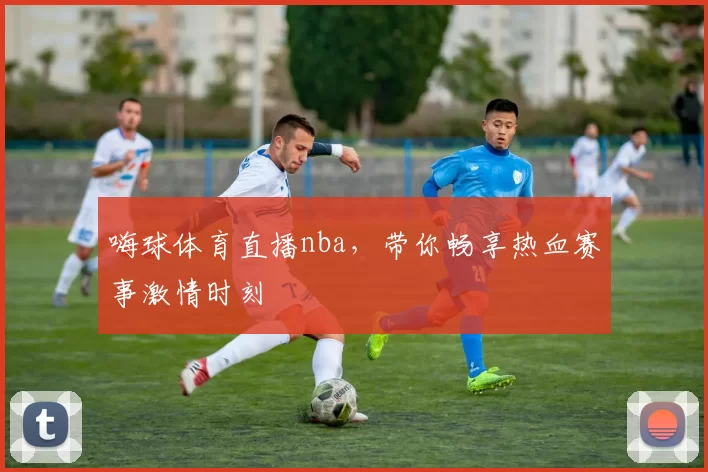 嗨球体育直播nba，带你畅享热血赛事激情时刻