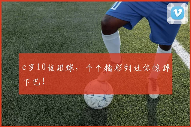 c罗10佳进球，个个精彩到让你惊掉下巴！
