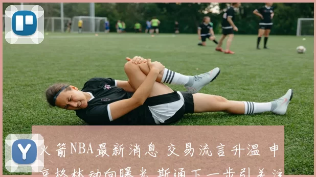 火箭NBA最新消息 交易流言升温 申京格林动向曝光 斯通下一步引关注