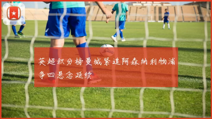 英超积分榜曼城紧追阿森纳利物浦争四悬念延续