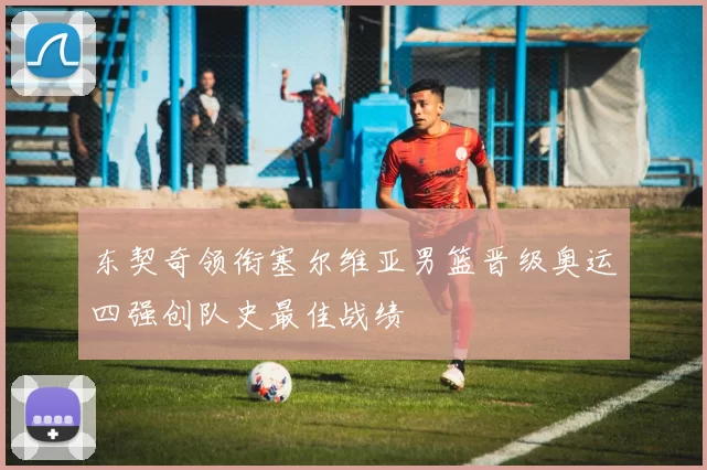 东契奇领衔塞尔维亚男篮晋级奥运四强创队史最佳战绩