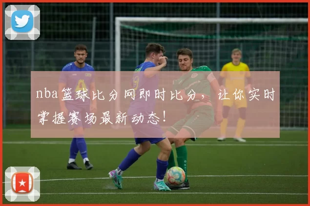 nba篮球比分网即时比分,让你实时掌握赛场最新动态!
