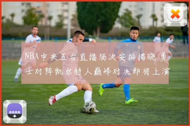 NBA中央五台直播场次安排揭晓 勇士对阵凯尔特人巅峰对决即将上演