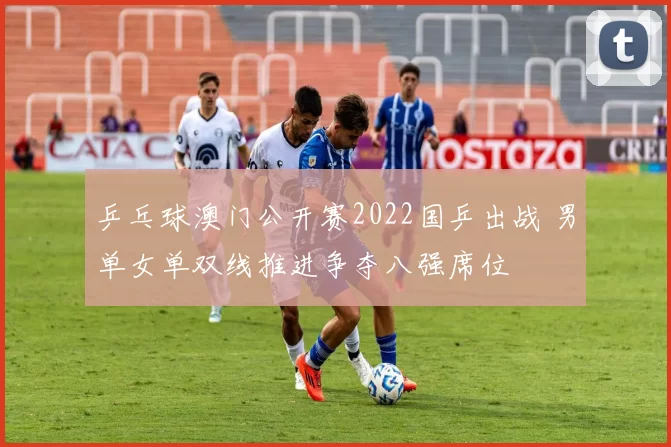 乒乓球澳门公开赛2022国乒出战 男单女单双线推进争夺八强席位