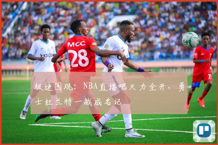 极速围观：NBA直播吧火力全开，勇士杜兰特一战成名记