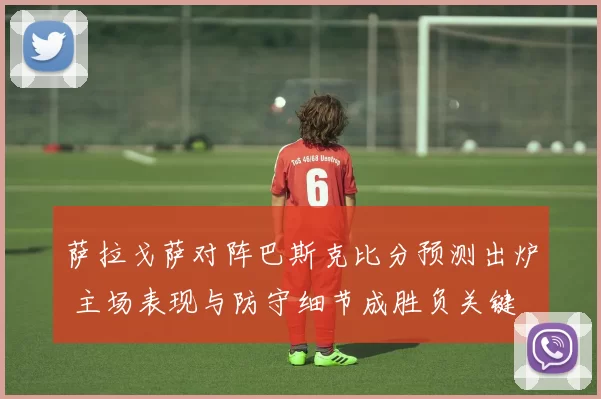 萨拉戈萨对阵巴斯克比分预测出炉 主场表现与防守细节成胜负关键