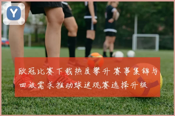 欧冠比赛下载热度攀升 赛事集锦与回放需求推动球迷观赛选择升级