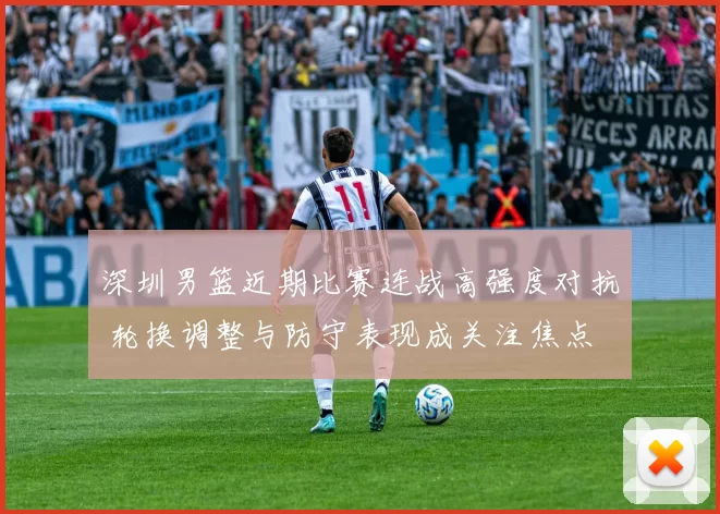 深圳男篮近期比赛连战高强度对抗 轮换调整与防守表现成关注焦点