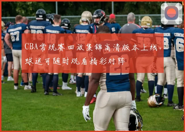 CBA常规赛回放集锦高清版本上线，球迷可随时观看精彩对阵