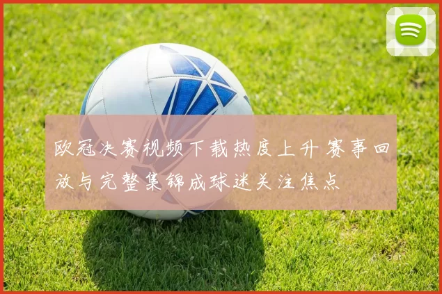欧冠决赛视频下载热度上升 赛事回放与完整集锦成球迷关注焦点