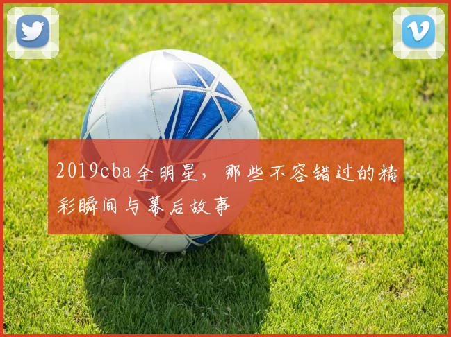 2019cba全明星，那些不容错过的精彩瞬间与幕后故事
