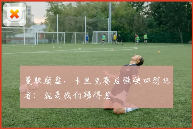 曼联崩盘，卡里克赛后强硬回怼记者：就是我们踢得差